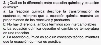 2. ¿Cuál es la diferencia entre reacción química y ecuación
química?
a. La reacción quimica describe la transformación de
sustancias, mientras que la ecuación química muestra las
proporciones de los reactivos y productos
b. No hay diferencia , ambos términos son intercambiables
c. La ecuación química describe el cambio de temperatura
en una reacción
d. La reacción química es solo un concepto teórico, mientras
que la ecuación química es práctica