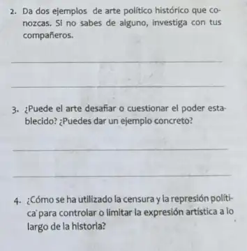 2. Da dos ejemplos de arte politico histórico que co-
nozcas. Si no sabes de alguno, investiga con tus
compañeros.
__
3. ¿Puede el arte desafiar - cuestionar el poder esta-
blecido? ¿Puedes dar un ejemplo concreto?
__
4. ¿Cómosehautilizado la censura y la represión politi-
ca'para controlar o limitar la expresión artística a lo
largo de la historia?