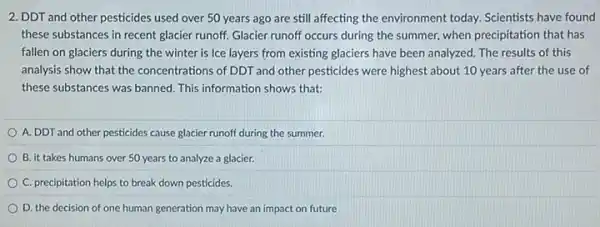 2. DDT and other pesticides used over 50 years ago are still affecting the environment today.Scientists have found
these substances in recent glacier runoff. Glacier runoff occurs during the summer.when precipitation that has
fallen on glaciers during the winter is Ice layers from existing glaciers have been analyzed. The results of this
analysis show that the concentrations of DDT and other pesticides were highest about 10 years after the use of
these substances was banned This information shows that:
A. DDT and other pesticides cause glacier runoff during the summer.
B. it takes humans over 50 years to analyze a glacier.
C. precipitation helps to break down pesticides.
D. the decision of one human generation may have an impact on future