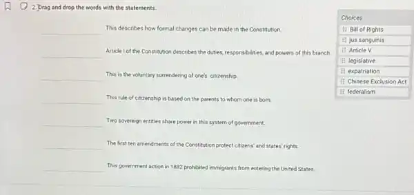 2. Drag and drop the words with the statements.
 qquad This describes how formal changes can be made in the Constitution.
 qquad Article I of the Constitution describes the duties, responsibilities, and powers of this branch.
 qquad This is the voluntary surrendering of one's citizenship.
 qquad This rule of citizenship is based on the parents to whom one is born.
 qquad Two sovereign entities share power in this system of government.
 qquad The first ten amendments of the Constitution protect citizens' and states' rights.
 qquad This government action in 1882 prohibited immigrants from entering the United States.