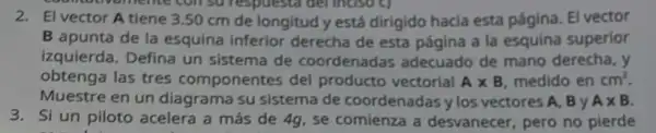 2. El vector A tiene 3.50 cm de longitud y está dirigido hacia esta pâgina. El vector
B apunta de la esquina inferior derecha de esta página a la esquina superior
izquierda. Defina un sistema de coordenadas adecuado de mano derecha, y
obtenga las tres componentes del producto vectorial Atimes B medido en
Muestre en un diagrama su sistema de coordenadas y los vectores A, B y
3. Si un piloto acelera a más de 4g, se comienza a desvanecer, pero no pierde