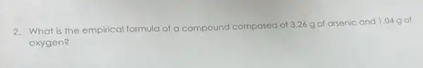 2. What is the empirical formula of a compound composed
d of 3.26 g of arsenic and I .04 g of
oxygen?