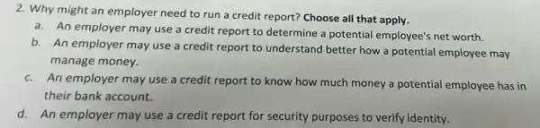 2. Why might an employer need to run a credit report? Choose all that apply.
a. An employer may use a credit report to determine a potential employee's net worth.
b. An employer may use a credit report to understand better how a potential employee may
manage money.
c. An employer may use a credit report to know how much money a potential employee has in
their bank account.
d. An employer may use a credit report for se security ty purposes to verify identity.