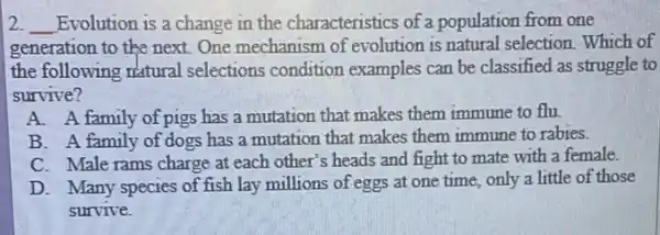 2. __ Evolution is a change in the characteristics of a population from one
generation to the next One mechanism of evolution is natural selection. Which of
the following riatural selections condition examples can be classified as struggle to
survive?
A. A family of pigs has a mutation that makes them immune to flu.
B. A family of dogs has a mutation that makes them immune to rabies.
C. Male rams charge at each other's heads and fight to mate with a female.
D. Many species of fish lay millions of eggs at one time, only a little of those
survive.