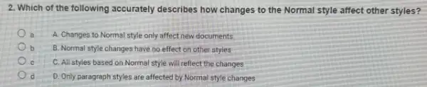 2. Which of the following accurately describes how changes to the Normal style affect other styles?
a A. Changes to Normal style only affect new documents
b b B. Normal style changes have no effect on other styles
c C. All styles based on Normal style will reflect the changes
d D. Only paragraph styles are affected by Normal style changes