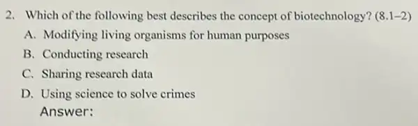 2. Which of the following best describes the concept of biotechnology? (8.1-2)
A. Modifying living organisms for human purposes
B. Conducting research
C. Sharing research data
D. Using science to solve crimes
Answer: