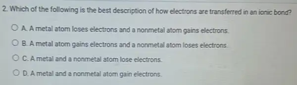 2. Which of the following is the best description of how electrons are transferred in an ionic bond?
A. A metal atom loses electrons and a nonmetal atom gains electrons.
B. A metal atom gains electrons and a nonmetal atom loses electrons.
C. Ametal and a nonmetal atom lose electrons.
D. A metal and a nonmetal atom gain electrons.