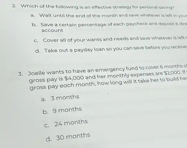 2. Which of the following is an effective strategy for personal saving?
a. Wait until the end of the month and save whatever is left in your
b. Save a certain percentage of each paycheck and deposit it dire
account
c. Cover all of your wants and needs and save whatever is left
d. Take out a payday loan so you can save before you receive
3.Joelle wants to have an emergency fund to cover 6 months of
gross pay is 4,000 and her monthly expenses are 2,000 lf
gross pay each month, how long will it take her to build her
a. 3 months
b. 9 months
c. 24 months
d. 30 months