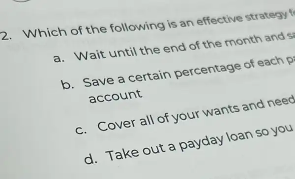 2. Which of the following is an effective strategy
a. Wait until the end of the month and s
b. Save a certain percentage of each p
account
c. Cover all of your wants and need
d. Take out a payday loan so you