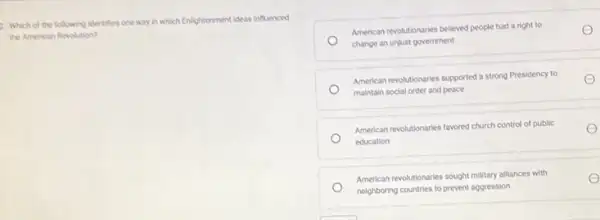 2. Which of the following identifies one way in which Enlightenment ideas influenced
the American Revolution?
American revolutionaries believed people had a right to
change an unjust government
American revolutionaries supported a strong Presidency to
maintain social order and peace
American revolutionaries favored church control of public
education
American revolutionaries soupht military alliances with
neighboring countries to prevent aggression