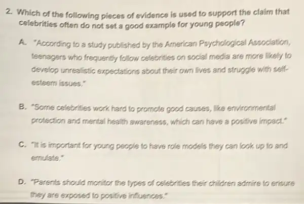 2. Which of the following pieces of evidence is used to support the claim that
celebrities often do not set a good example for young people?
A. "According to a study published by the American Psychological Association,
teenagers who frequently follow celebrities on social media are more likely to
develop unrealistic expectations about their own lives and struggle with self.
esteem issues."
B. "Some celebrities work hard to promote good causes, like emironmental
protection and mental health awareness, which can have a positive impact."
C. "It is important for young people to have role models they can look up to and
emulate:
D. Parents should monitor the types of celebrities their children admire to ensure
they are exposed to positive influences: