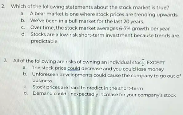 2. Which of the following statements about the stock market is true?
a. A bear market is one where stock prices are trending upwards.
b. We've been in a bull market for the last 20 years.
c. Over time, the stock market averages 6-7%  growth per year.
d. Stocks are a low-risk short-term investment because trends are
predictable.
3. All of the following are risks of owning an individual stocif, EXCEPT
a. The stock price could decrease and you could lose money
b. Unforeseen developments could cause the of
business
c. Stock prices are hard to predict in the short-term
d. Demand could unexpectedly increase for your company's stock