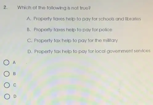 2. Which of the following is not true?
A. Property taxes help to pay for schools and libraries
B. Property taxes help to pay for police
C. Property tax help to pay for the military
D. Property tax help to pay for local government services
A
B
C
D