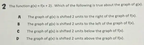 2 The function g(x)=f(x+2) Which of the following Is true about the graph of g(x)
A The graph of g(x) is shifted 2 units to the right of the graph of f(x)
B The graph of g(x) is shifted 2 units to the left of the graph of f(x)
C The graph of g(x) is shifted 2 units below the graph of f(x)
The graph of g(x) is shifted 2 units above the graph of f(x)