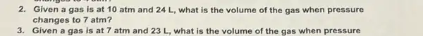 2. Given a gas is at 10 atm and 24 L, what is the volume of the gas when pressure
changes to 7 atm?
3. Given a gas is at 7 atm and 23 L, what is the volume of the gas when pressure