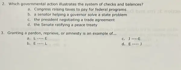 2. Which governmental action illustrates the system of checks and balances?
a. Congress raising taxes to pay for federal programs
b. a senator helping a governor solve a state problem
c. the president negotiating a trade agreement
d. the Senate ratifying a peace treaty
3. Granting a pardon , reprieve, or amnesty is an example of. __
a. L __
c. J __
b. E - L
d. E __