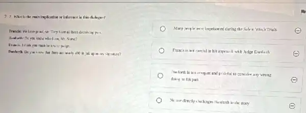 2. I What is the main implication or Inference in this challegae?
Frands: We have promi sir. They have all been deceiving your.
Hanfurth: Do you know whol am, Mr, Nurse?
Framis lihink you must be a wise juilger.
Danforth: Do you know chat chere are marly 4no in jall upon iii) signature?
Many people were imprisoned curing the Salem Wiah Trials
Prancis is not careiul In his appraich with Judge Danfarih
E
The forth is too errogent and prideful to consider any wrong
doing an bis part	Q
No are directly ilu lenges thinforth in the story
e