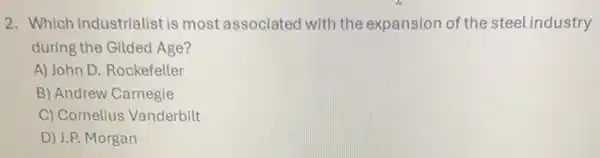 2. Which industrialist is most associated with the expansion of the steel industry
during the Gilded Age?
A) John D. Rockefeller
B) Andrew Carnegie
C) Cornelius Vanderbilt
D) J.P. Morgan