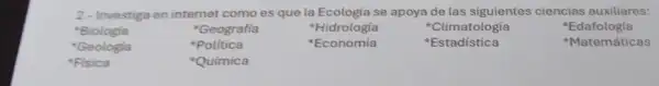 2.- Investiga en internet comoes que la Ecologia se apoya de las siguientes ciencias auxiliares:
Biologia
Geografía
'Hidrologia
Clima tologia
'Geologia
Politica
Economía
Estadística
Edafolog fa
Matemáticas
Fisica
Química