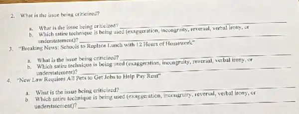 2. What is the issue being criticized?
a. What is the issue being criticized?
__
b. Which satire technique is being used (exaggeration incongruity, reversal, verbal irony or
understatement)?
__
3. "BreakingNews.Schools to Replace Lunch with 12 Hours of Homework"
a. What is the issue being criticized?
__
Which satire
incongruily
understatement)?
__
4. "New Law Requires All Pets to Get Jobs to Help Pay Rent"
a. What is the issue being criticized?
__
b. Which satire technique is being used (exaggeration, incengruiny.reversal, verbal irony, or
understatement)?
__