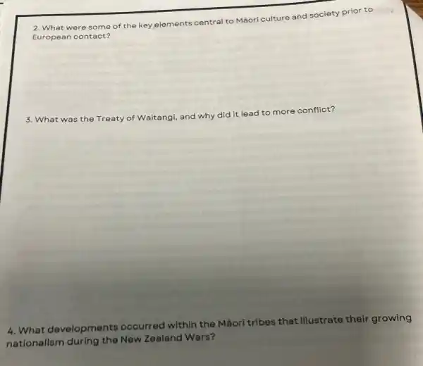 2. What were some of the key elements central to Mãori culture and society prior to
Euro pean cont act?
3. What was the Treaty of Waitangi and why did it lead to more conflict?
4. What developments occurred within the Mãori tribes that illustrate their growing
nationalism during the New Zealand Wars?