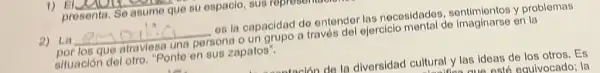 2) La __ es la capacidad do ontendor las nocesidados sentimientos y problemas
por los que atraviesa una persona o un grupo a través del ejercicio mental de imaginarse en la
siluación del otro. "Ponto on sus zapatos".
ataulan do la diversidad cultural y las ideas de los otros. Es
eauivocado; la