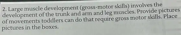 2. Large muscle development (gross-motor skills involves the
development of the trunk and arm and leg muscles . Provide pictures
of movements toddlers can do that require gross motor skills . Place
pictures in the boxes.