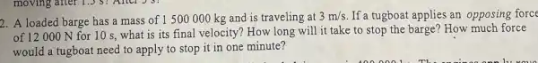 2. A loaded barge has a mass of 1500000 kg and is traveling at 3m/s If a tugboat applies an opposing force
of 12000 N for 10 s, what is its final velocity? How long will it take to stop the barge?How much force
would a tugboat need to apply to stop it in one minute?