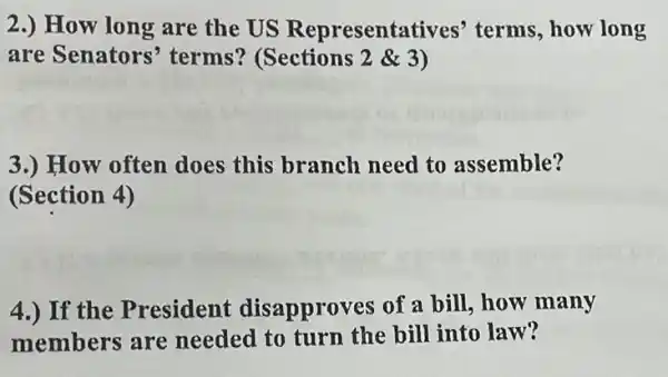 2.) How long are the US Representatives'terms, how long
are Senators'terms? (Sections 2& 3
3.) How often does this branch need to assemble?
(Section 4)
4.) If the President disapproves of a bill, how many
members are needed to turn the bill into law?