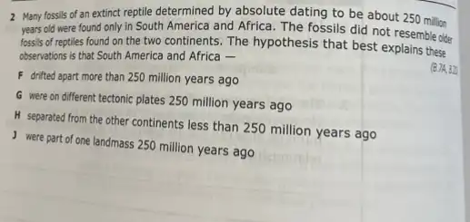 2 Many fossils of an extinct reptile determined by absolute dating to be about 250 million
years old were found only in South America and Africa. The fossils did not resemble older
fossils of reptiles found on the two continents The hypothesis that best explains these
observations is that South America and Africa -
F drifted apart more than 250 million years ago
G were on different tectonic plates 250 million years ago
H separated from the other continents less than 250 million years ago
were part of one landmass 250 million years ago
(B.7A, 82