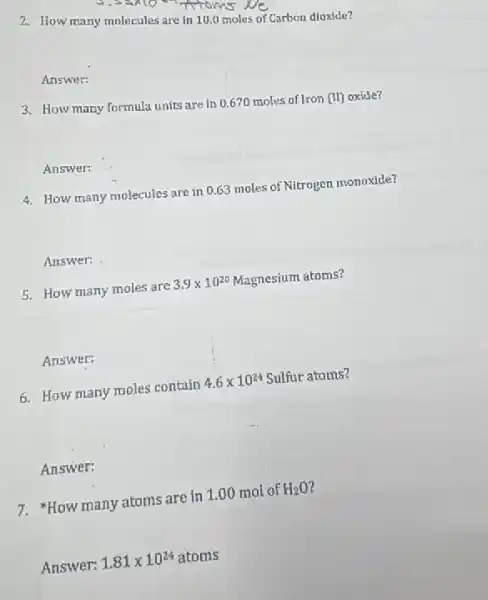 2. How many molecules are in 10.0 moles of Carbon dloxide?
Answer:
3. How many formula units are in 0,670 moles of Iron (II) oxide?
Answer:
4. How many molecules are in 0.63 moles of Nitrogen monoxide?
Answer:
5. How many moles are 3.9times 10^20 Magnesium atoms?
Answer:
6. How many moles contain 4.6times 10^24 Sulfur atoms?
Answer:
7. "How many atoms are in 1.00 mol of H_(2)O
Answer: 1.81times 10^24atoms