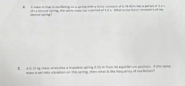 2. A mass m that is oscillating on a spring with a force constant of 0.78N/m has a period of 3.45
On a second spring the same mass has a period of 5.25. What is the force constant kof the
second spring?
3. A 0.15 kg mass stretches a massless spring 0.32 m from its equillbrium position. If this same
mass is set into vibration on this spring.then what is the frequency of escillation?