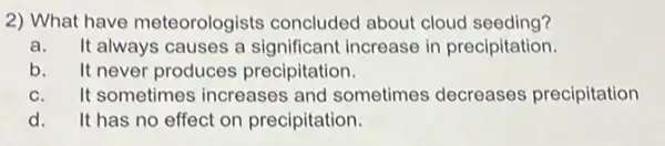 2) What have meteorologists concluded about cloud seeding?
a. It always causes a significant increase in precipitation.
b.It never produces precipitation.
c. It sometimes increases and sometimes decreases precipitation
d.It has no effect on precipitation.