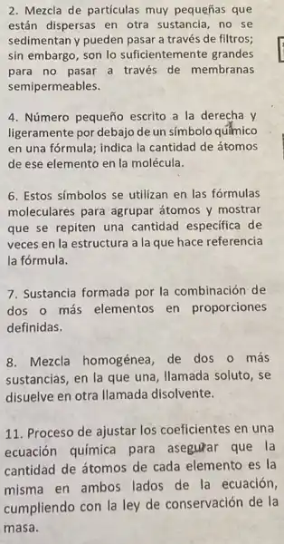 2. Mezcla de partículas muy pequeñas que
están dispersas en otra sustancia,no se
sedimentan y pueden pasar a través de filtros;
sin embargo, son lo suficientemente grandes
para no pasar a través de membranas
semipermeables.
4. Número pequeño escrito a la derecha y
ligeramente por debajo de un símbolo quimico
en una fórmula; indica la cantidad de átomos
de ese elemento en la molécula.
6. Estos símbolos se utilizan en las fórmulas
moleculares para agrupar átomos y mostrar
que se repiten una cantidad especifica de
veces en la estructura a la que hace referencia
la fórmula.
7. Sustancia formada por la combinación de
dos o más elementos en proporciones
definidas.
8. Mezcla homogénea, de dos o más
sustancias, en la que una, Ilamada soluto, se
disuelve en otra llamada disolvente.
11. Proceso de ajustar los coeficientes en una
ecuación química para asegurar que la
cantidad de átomos de cada elemento es la
misma en ambos lados de la ecuación,