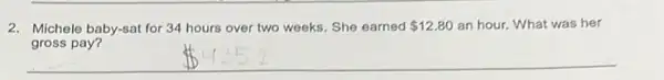 2. Michele baby-sat for 34 hours over two weeks She earned 12.80 an hour. What was her
gross pay?