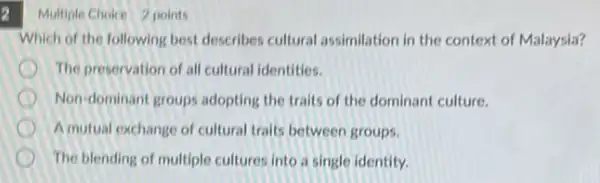 2 Multiple Choice 2 points
Which of the following best describes cultural assimilation in the context of Malaysia?
The preservation of all cultural identities.
Non-dominant groups adopting the traits of the dominant culture.
A mutual exchange of cultural traits between groups.
The blending of multiple cultures into a single identity.