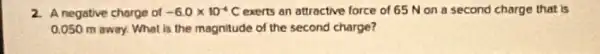 2. A negative charge of -6.0times 10^-6C exerts an attractive force of 65 Non a second charge that is
0.050 m away. What is the magnitude of the second charge?