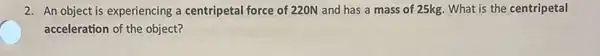 2. An object is experiencing a centripetal force of 220N and has a mass of 25kg. What is the centripetal
acceleration of the object?