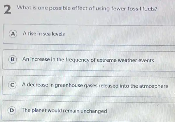 2 What is one possible effect of using fewer fossil fuels?
A A rise in sea levels A
An increase in the frequency of extreme weather events
C A decrease in greenhouse gases released into the atmosphere
D The planet would remain unchanged