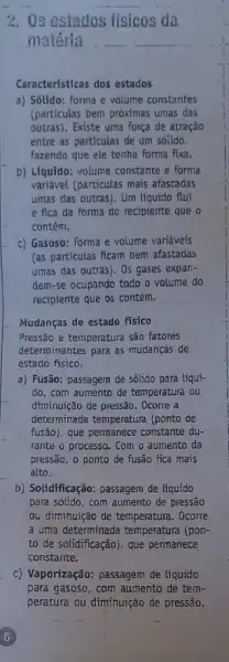 2. Os estados fisicos da
materia __ __
Caracteristicas dos estados
a) Sólido: forma e volume constantes
(particulas bem próximas umas das
outras). Existe uma força de atração
entre as particulas de um solido,
fazendo que ele tenha forma fixa.
b) Liquido: volume constante e forma
variável (particulas mais afastadas
umas das outras). Um liquido flui
e fica da forma do recipiente que o
contém.
c) Gasoso: forma e volume variáveis
(as partículas ficam bem afastadas
umas das outras). 0s gases expan-
dem-se ocupando todo o volume do
recipiente que os contém.
Mudanças de estado fisico
Pressão e temperatura sǎo fatores
determinantes para as mudanças de
estado fisico.
a) Fusão: passagem de sólido para liqui-
do, com aumento de temperatura ou
diminuição de pressão. Ocorre a
determinada temperatura (ponto de
fusão), que permanece constante du-
rante o processo. Com o aumento da
pressão, o ponto de fusão fica mais
alto.
b) Solidificação: passagem de líquido
para solido, com aumento de pressão
ou diminuição de temperatura.Ocorre
a uma determinada temperatura (pon-
to de solidificação), que permanece
constante.
c) Vaporização: passagem de líquido
para gasoso, com aumento de tem-
peratura ou diminuição de pressão.