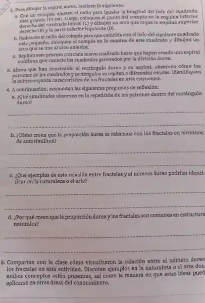 __
2. Para dibujar la espiral áurea realicen 10 siguiente:
a. Con un compás,ajusten el radio para igualar la longitud del lado del cuadrado
más grande (10 cm).Luego ,coloquer el punto de compás en la esquina inferior
derecha del cuadrado inicial (C) y dibujen un arco que toque la esquina superior
derecha (B) y la parte inferior izquierda (D).
b Reduzcan el radio de compás para que coincida con el lado del siguiente cuadrado
más pequeño,coloquen e compás en la esquin a de este cuadrad y dibuje n un
arco que se una al arco anterior.
c.Repitan este proceso con cada nuevo cuadrad hasta que hayan creado una espiral
continu a que conecte los cuadrados generados por la division áurea.
3. Ahora que han construido el rectángulo áureo y su espiral,observe n cómo los
patrones de los cuadrados y rectángulos se repiten a diferentes escalas . Identifiquen
la autosemejanza característica de los fractale s en esta estructura.
4.A continuación respondan las siguientes preguntas de reflexión:
a. ¿Qué similitudes observa n en la repetición de los patrones dentro del rectángulo
áureo?
__
b. ¿Cómo creen que la proporción áurea se relaciona con los fractales en términos
de autosimilitud?
__
c. ¿Qué ejemplos de esta relación entre fractales y el número áureo podrian identi-
ficar en la naturaleza oel arte?
__
d.¿Por qué creen que la proporción áurea ylos fractales son comunes en estructura
naturales?
__
5.Compartan con la clase cómo visualizaron la relación entre e el número áureo
los fractales en esta actividad.. Discutan ejemplos en la naturaleza o el arte don
ambos conceptos estén presentes así como la manera en que estas ideas pued
aplicarse en otras áreas del conocimiento.
__