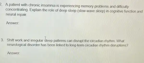 2. A patient with chronic insomnia is experiencing memory problems and difficulty
concentrating. Explain the role of deep sleep (slow-wave sleep) in cognitive function and
neural repair
Answer:
3. Shift work and irregular sleep patterns can disrupt the circadian rhythm.What
neurological disorder has been linked to long -term circadian rhythm disruptions?
Answer: