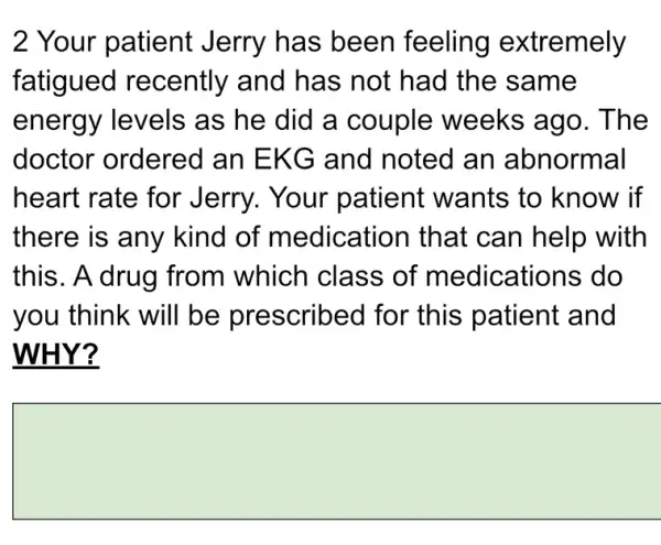 2 Your patient Jerry has been feeling extremely
fatigued recently and has not had the same
energy levels as he did a couple weeks ago. The
doctor ordered an EKG and noted an abnormal
heart rate for Jerry. Your patient wants to know if
there is any kind of medication that can help with
this. A drug from which class of medications do
you think will be prescribed I for this patient and
WHY?