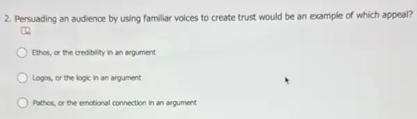 2. Persuading an audience by using familiar voices to create trust would be an example of which appeal?
Ethos, or the credibility in an argument
Logos, or the logic in an argument
Pathos, or the emotional connection in an argument