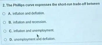 2. The Phillips curve expresses the short-run trade off between
A. inflation and deflation.
B. inflation and recession.
C. inflation and unemployment.
D. unemployment and deflation.