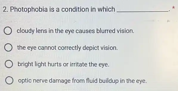 2. Photophobia is a condition in which __
cloudy lens in the eye causes blurred vision.
the eye cannot correctly depict vision.
bright light hurts or irritate the eye.
optic nerve damage from fluid buildup in the eye.