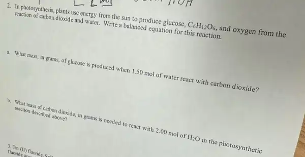 2. In photosynthesis, plants use energy from the sun to produce glucose, C_(6)H_(12)O_(6), and oxygen from the
reaction of carbon dioxide and water.Write a balanced equation for this reaction.
a. What mass, in grams, of glucose is produced when 1.50 mol of water react with carbon dioxide?
b. What mass of carbon dioxide, in grams is needed to react with 2.00 mol of
H_(2)O
in the photosynthetic
reaction described above?
fluoride as