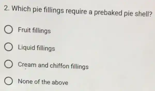 2. Which pie fillings require a prebaked pie shell?
Fruit fillings
Liquid fillings
Cream and chiffon fillings
None of the above