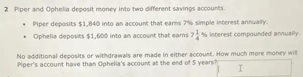 2 Piper and Ophelia deposit money into two different savings accounts.
Piper deposits 1,840 into an account that earns 7%  simple interest annually.
Ophelia deposits 1,600 into an account that earns 7(1)/(4)%  interest compounded annually.
No additional deposits or withdrawals are made in either account. How much more money will
Piper's account have than Ophelia's account at the end of 5 years?
square  I