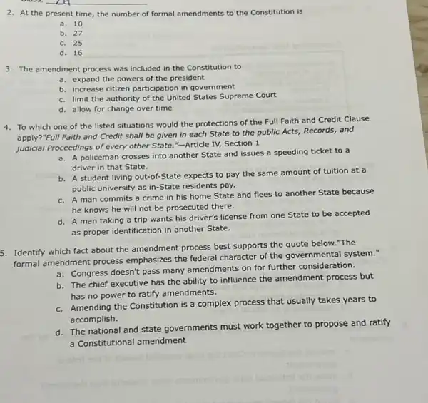 2. At the present time, the number of formal amendments to the Constitution is
a. 10
b. 27
c. 25
d. 16
3. The amendment process was included in the Constitution to
a. expand the powers of the president
b. increase citizen participation in government
c. limit the authority of the United States Supreme Court
d. allow for change over time
4. To which one of the listed situations would the protections of the Full Faith and Credit Clause
apply?"Full Faith and Credit shall be given in each State to the public Acts, Records and
judicial Proceedings of every other State."-Article IV,Section 1
a. A policeman crosses into another State and issues a speeding ticket to a
driver in that State.
b. A student living out-of-State expects to pay the same amount of tuition at a
public university as in -State residents pay.
c. A man commits a crime in his home State and flees to another State because
he knows he will not be prosecuted there.
d. A man taking a trip wants his driver's license from one State to be accepted
as proper identification in another State.
5. Identify which fact about the amendment process best supports the quote below. "The
formal amendment process emphasizes the federal character of the governmental system."
a. Congress doesn't pass many amendments on for further consideration.
b. The chief executive has the ability to influence the amendment process but
has no power to ratify amendments.
c. Amending the Constitution is a complex process that usually takes years to
accomplish.
d. The national and state governments must work together to propose and ratify
a Constitutional amendment